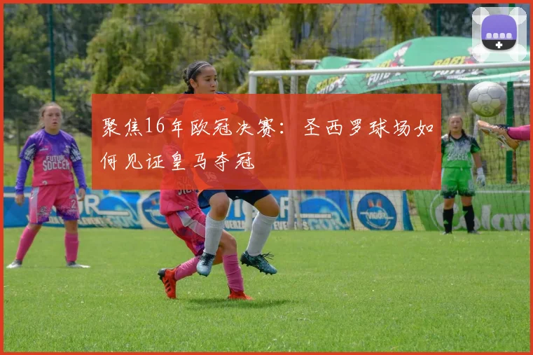聚焦16年欧冠决赛：圣西罗球场如何见证皇马夺冠