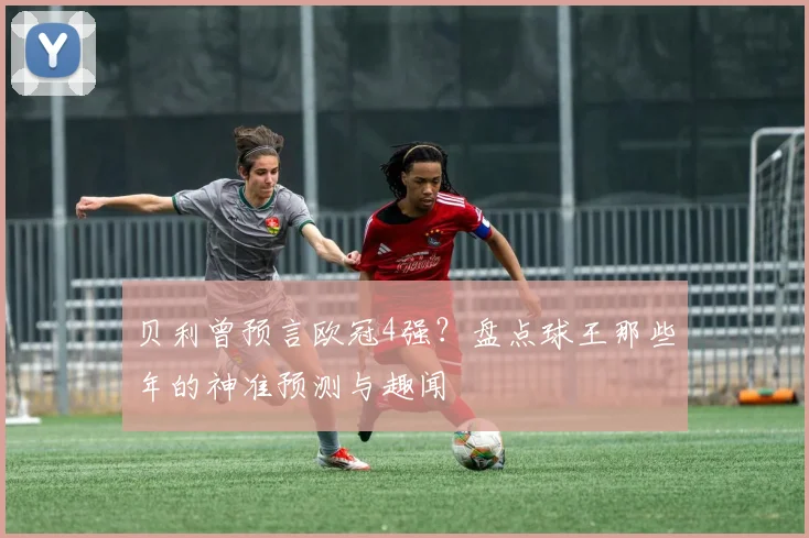贝利曾预言欧冠4强？盘点球王那些年的神准预测与趣闻