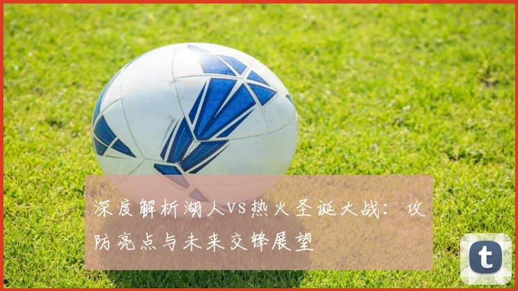 深度解析湖人vs热火圣诞大战：攻防亮点与未来交锋展望