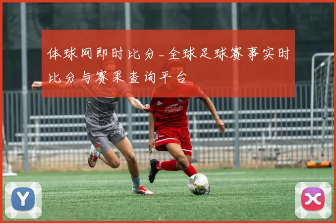 体球网即时比分_全球足球赛事实时比分与赛果查询平台