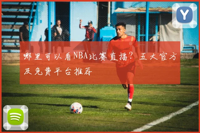 哪里可以看NBA比赛直播？五大官方及免费平台推荐