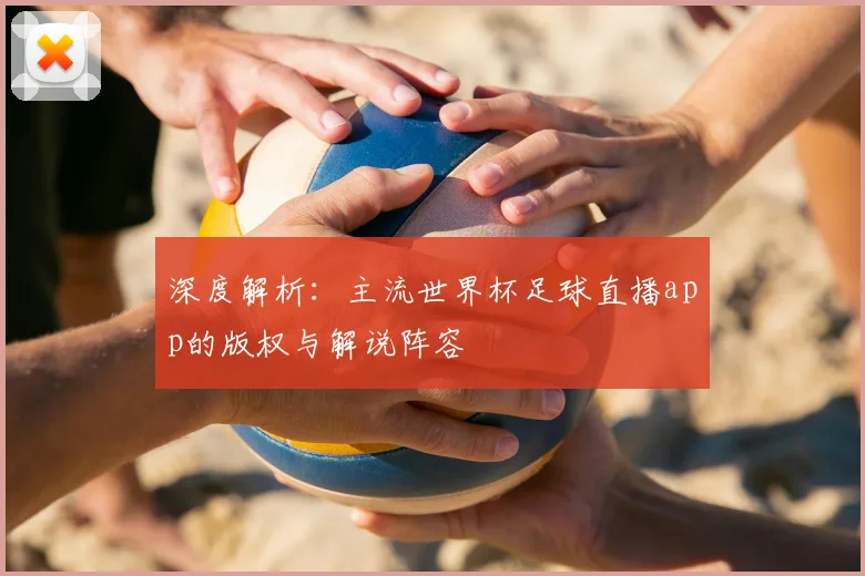 深度解析：主流世界杯足球直播app的版权与解说阵容