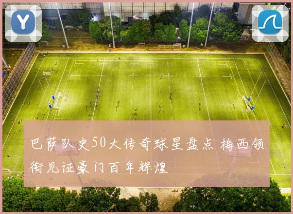 巴萨队史50大传奇球星盘点 梅西领衔见证豪门百年辉煌