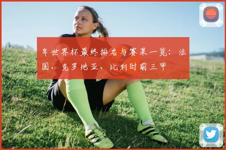 年世界杯最终排名与赛果一览：法国、克罗地亚、比利时前三甲
