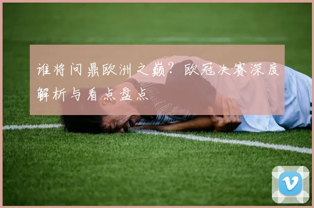 谁将问鼎欧洲之巅？欧冠决赛深度解析与看点盘点