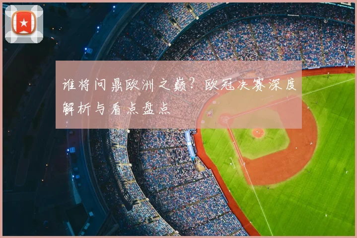 谁将问鼎欧洲之巅？欧冠决赛深度解析与看点盘点