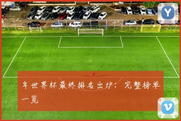 年世界杯最终排名出炉：完整榜单一览